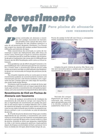 Piscinas de Vinil
PISCINAS & SAPISCINAS & SAPISCINAS & SAPISCINAS & SAPISCINAS & SAUNASUNASUNASUNASUNAS1414141414
RRRRRevestimentoevestimentoevestimentoevestimentoevestimento
de Vde Vde Vde Vde Vinilinilinilinilinil Para piscina de alvenaria
com vazamento
P
Piscina de azulejo 5x10x1,60 com trincas e, conseqüente-
mente, vazamento na estrutura. Fotos 1 e 2.
Revestimento de Vinil em Piscinas de
Alvenaria com Vazamento
Limpeza da parte interna da piscina. Obs: Neste caso
não será necessário retirar o azulejo para a colocação do
revestimento de vinil. Foto 3.
Retirada dos antigos
dispositivos em metal e a
colocação dos mesmos,
agora apropriados para vinil,
e os devidos cuidados no
acabamento. Fotos 4, 5 e 6.
Foto 1
Foto 3
Foto 4
Foto 5 Foto 6
Foto 2
ação do sol provocam desgastes inevitáveis, e as fissuras
que surgem nos rejuntes dos azulejos acabam favorecendo
infiltrações permanentes de água.
Pelas características da construção, os custos de ma-
nutenção e reparo são relativamente altos; além disso, em
muitos casos, mesmo que se façam os consertos necessári-
os e a reposição parcial ou total dos azulejos, não há garan-
tia de que os vazamentos irão cessar,pois as infiltrações por
fissuras são de difícil localização, assim como as trincas es-
truturais.
Estes problemas são de difícil solução!!! Somente a im-
permeabilização não é suficiente para pôr fim aos vazamen-
tos, e muitas vezes a reconstrução total da piscina acaba
sendo necessária;sem falar na rede hidráulica que fatalmen-
te deverá ser reconstruída em função dos processos de de-
molição.
Nas situações expostas acima, os custos para os novos
investimentos poderão ser economicamente inviáveis com
manutenções parciais e até mesmo insolúveis, com o agra-
vante de que o tempo gasto em cada etapa de reconstru-
ção acaba sendo longo demais.
Entretanto, tudo isso poderá ser evitado de forma rápi-
da, inteligente e eficiente com um toque especial de deco-
ração, que somente o revestimento de vinil poderá propor-
cionar, com uma economia incomparável desta alternativa.
1. Antes de qualquer procedimento de instalação do
revestimento de vinil, deve-se corrigir com massa fina to-
das as imperfeições do revestimento em azulejo das pare-
des ou até mesmo repor os azulejos faltantes com o cuida-
do especial da limpeza necessária tanto dentro da piscina
como ao seu redor,evitando que entulhos ou pequenos pe-
driscos venham a cair e se acumular na caixa de alvenaria
da piscina.
2. O fundo da piscina deverá estar limpo para receber,
dependendo do seu tamanho, o revestimento com vermi-
manta ou vermiculita,que são materiais recomendados para
amortecer a pressão da água entre a manta vinílica e o piso
da piscina, evitando-se assim que pequenas imperfeições
no chão e até mesmo pequenos pedriscos imperceptíveis
depois da limpeza recomendada venham a provocar micro
furos no bolsão de vinil após determinado tempo de uso.
iscinas construídas em alvenaria e revesti-
das com azulejos necessitam de manuten-
ção periódica. Com o passar dos anos, movi-
mentações do solo, produtos químicos e a
 