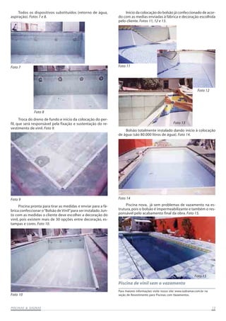 PISCINAS & SAPISCINAS & SAPISCINAS & SAPISCINAS & SAPISCINAS & SAUNASUNASUNASUNASUNAS 1515151515
Piscina de vinil sem o vazamento
Todos os dispositivos substituídos (retorno de água,
aspiração). Fotos 7 e 8.
Foto 7
Troca do dreno de fundo e início da colocação do per-
fil, que será responsável pela fixação e sustentação do re-
vestimento de vinil. Foto 9.
Foto 9
Piscina pronta para tirar as medidas e enviar para a fá-
brica confeccionar o“Bolsão de Vinil”para ser instalado.Jun-
to com as medidas o cliente deve escolher a decoração do
vinil, pois existem mais de 30 opções entre decoração, es-
tampas e cores. Foto 10.
Início da colocação do bolsão já confeccionado de acor-
do com as medias enviadas à fábrica e decoração escolhida
pelo cliente. Fotos 11, 12 e 13.
Foto 10
Bolsão totalmente instalado dando início à colocação
de água (são 80.000 litros de água). Foto 14.
Foto 11
Piscina nova, já sem problemas de vazamento na es-
trutura, pois o bolsão é impermeabilizante e também o res-
ponsável pelo acabamento final da obra. Foto 15.
Foto 14
Foto 15
Foto 13
Foto 12
Foto 8
Para maiores informações visite nosso site: www.sodramar.com.br na
seção de Revestimento para Piscinas com Vazamentos.
 