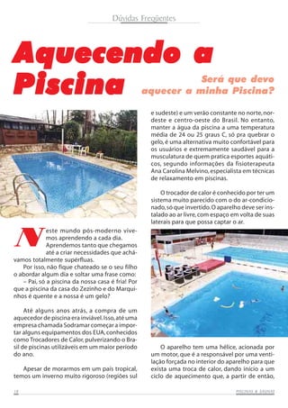 PISCINAS & SAPISCINAS & SAPISCINAS & SAPISCINAS & SAPISCINAS & SAUNASUNASUNASUNASUNAS1818181818
Dúvidas Freqüentes
AAAAAquecendo aquecendo aquecendo aquecendo aquecendo a
PPPPPiscinaiscinaiscinaiscinaiscina Será que devo
aquecer a minha Piscina?
N
este mundo pós-moderno vive-
mos aprendendo a cada dia.
Aprendemos tanto que chegamos
até a criar necessidades que achá-
vamos totalmente supérfluas.
Por isso, não fique chateado se o seu filho
o abordar algum dia e soltar uma frase como:
– Pai, só a piscina da nossa casa é fria! Por
que a piscina da casa do Zezinho e do Marqui-
nhos é quente e a nossa é um gelo?
Até alguns anos atrás, a compra de um
aquecedor de piscina era inviável.Isso,até uma
empresa chamada Sodramar começar a impor-
tar alguns equipamentos dos EUA, conhecidos
como Trocadores de Calor, pulverizando o Bra-
sil de piscinas utilizáveis em um maior período
do ano.
Apesar de morarmos em um país tropical,
temos um inverno muito rigoroso (regiões sul
e sudeste) e um verão constante no norte,nor-
deste e centro-oeste do Brasil. No entanto,
manter a água da piscina a uma temperatura
média de 24 ou 25 graus C, só pra quebrar o
gelo, é uma alternativa muito confortável para
os usuários e extremamente saudável para a
musculatura de quem pratica esportes aquáti-
cos, segundo informações da fisioterapeuta
Ana Carolina Melvino, especialista em técnicas
de relaxamento em piscinas.
O trocador de calor é conhecido por ter um
sistema muito parecido com o do ar-condicio-
nado,só que invertido.O aparelho deve ser ins-
talado ao ar livre,com espaço em volta de suas
laterais para que possa captar o ar.
O aparelho tem uma hélice, acionada por
um motor, que é a responsável por uma venti-
lação forçada no interior do aparelho para que
exista uma troca de calor, dando início a um
ciclo de aquecimento que, a partir de então,
 