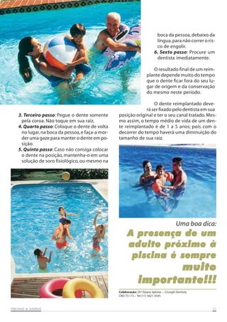 PISCINAS & SAPISCINAS & SAPISCINAS & SAPISCINAS & SAPISCINAS & SAUNASUNASUNASUNASUNAS 2121212121
3. Terceiro passo: Pegue o dente somente
pela coroa. Não toque em sua raiz.
4. Quarto passo: Coloque o dente de volta
no lugar,na boca da pessoa,e faça-a mor-
der uma gaze para manter o dente em po-
sição.
5. Quinto passo: Caso não consiga colocar
o dente na posição, mantenha-o em uma
solução de soro fisiológico, ou mesmo na
A presença de umA presença de umA presença de umA presença de umA presença de um
adulto próximo àadulto próximo àadulto próximo àadulto próximo àadulto próximo à
piscina é semprepiscina é semprepiscina é semprepiscina é semprepiscina é sempre
muitomuitomuitomuitomuito
importante!!!importante!!!importante!!!importante!!!importante!!!
Uma boa dica:
Colaboração: Drª Elayne Iglesias – Cirurgiã Dentista
CRO 73.115 – Tel (11) 5621-3545
boca da pessoa,debaixo da
língua,para não correr o ris-
co de engolir.
6. Sexto passo: Procure um
dentista imediatamente.
O resultado final de um reim-
plante depende muito do tempo
que o dente ficar fora do seu lu-
gar de origem e da conservação
do mesmo neste período.
O dente reimplantado deve-
rá ser fixado pelo dentista em sua
posição original e ter o seu canal tratado.Mes-
mo assim, o tempo médio de vida de um den-
te reimplantado é de 1 a 5 anos; pois com o
decorrer do tempo haverá uma diminuição do
tamanho de sua raiz.
 