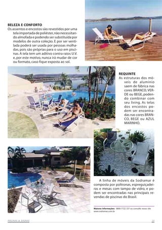 PISCINAS & SAPISCINAS & SAPISCINAS & SAPISCINAS & SAPISCINAS & SAUNASUNASUNASUNASUNAS 2525252525
REQUINTE
As estruturas dos mó-
veis de alumínio
saem de fábrica nas
cores BRANCO, VER-
DE ou BEGE, poden-
do combinar com
seu living. As telas
dos encostos po-
dem ser encontra-
das nas cores BRAN-
CO, BEGE ou AZUL
MARINHO.
BELEZA E CONFORTO
Os assentos e encostos são revestidos por uma
tela importada de poliéster,não necessitan-
do almofada e podendo ser substituída por
modelos de outra coleção. E por ser venti-
lada poderá ser usada por pessoas molha-
das, pois são próprias para o uso em pisci-
nas. A tela tem um aditivo contra raios U.V.
e, por este motivo, nunca irá mudar de cor
ou formato, caso fique exposta ao sol.
A linha de móveis da Sodramar é
composta por poltronas, espreguiçadei-
ras e mesas com tampo de vidro, e po-
dem ser encontradas nas principais re-
vendas de piscinas do Brasil.
Maiores informações: 0800-7722 337 ou consulte nosso site
www.sodramar.com.br
 