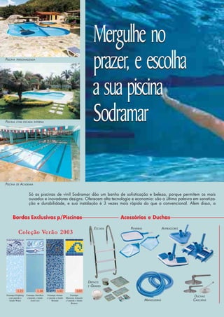 DRENOS
E GRADES
ESCADA
DUCHAS
CASCATASMANGUEIRAS
Bordas Exclusivas p/Piscinas Acessórios e Duchas
Coleção Verão 2003
ASPIRADORESPENEIRAS
PISCINA DE ACADEMIA
PISCINA COM ESCADA INTERNA
PISCINA PERSONALIZADA
Estampa Dolphing
com parede e
fundo Water
1.23
Estampa Abrolhos
c/parede e fundo
Azul Liso
1.18 1.02
Estampa Atenas
c/ parede e fundo
Britado
Estampa
Maresias Amarelo
c/ parede e fundo
Branco
1.03
Mergulhe no
prazer, e escolha
a sua piscina
Sodramar
Mergulhe no
prazer, e escolha
a sua piscina
Sodramar
Só as piscinas de vinil Sodramar dão um banho de sofisticação e beleza, porque permitem os mais
ousados e inovadores designs. Oferecem alta tecnologia e economia: são a última palavra em sanatiza-
ção e durabilidade, e sua instalação é 3 vezes mais rápida do que a convencional. Além disso, a
 