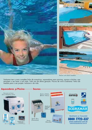 SAUNA SECA
(FINLANDESA)
TROCADOR DE CALOR
(COM TERMÔMETRO DIGITAL) SAUNA A VAPOR
(BANHO TURCO)
Aquecedores p/Piscina Saunas
PISCINA COM DESIGN MODERNO
PISCINA COM BORDA DIFERENCIADA
PISCINA COM BAR MOLHADO
Quadro de
Comando
Digital
SAUNA
STEAM BOX
Vinil com qualidade
U.S.A.
0800 7722-337
www.sodramar.com.br
sodramar@sodramar.com.br
Atendimento ao ConsumidorAtendimento ao ConsumidorAtendimento ao ConsumidorAtendimento ao ConsumidorAtendimento ao Consumidor
Quadros de
Comando
Sodramar tem a mais completa linha de acessórios, aquecedores para piscinas, saunas e duchas, que
permitem o seu lazer o ano todo. Tudo isso de última geração. Piscina de vinil é Sodramar. Feita sob
medida para o seu projeto. Inclusive o de vida.
 