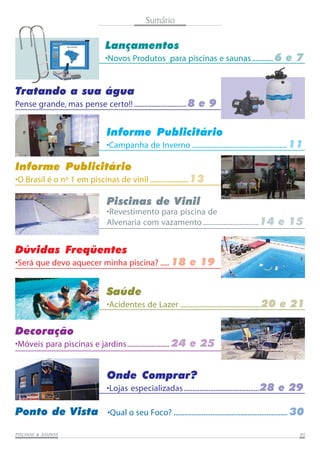 PISCINAS & SAPISCINAS & SAPISCINAS & SAPISCINAS & SAPISCINAS & SAUNASUNASUNASUNASUNAS 0505050505
Sumário
Lançamentos
•Novos Produtos para piscinas e saunas............ 6 e 7
Tratando a sua água
Pense grande, mas pense certo!! ..............................8 e 9
Informe Publicitário
•Campanha de Inverno ...................................................... 11
Informe Publicitário
•O Brasil é o nº 1 em piscinas de vinil ......................13
Piscinas de Vinil
•Revestimento para piscina de
Alvenaria com vazamento................................14 e 15
Onde Comprar?
•Lojas especializadas...........................................28 e 29
Dúvidas Freqüentes
•Será que devo aquecer minha piscina? ..... 18 e 19
Decoração
•Móveis para piscinas e jardins........................ 24 e 25
Ponto de Vista •Qual o seu Foco? ................................................................. 30
Saúde
•Acidentes de Lazer ..............................................20 e 21
 
