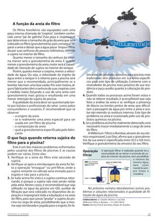 PISCINAS & SAPISCINAS & SAPISCINAS & SAPISCINAS & SAPISCINAS & SAUNASUNASUNASUNASUNAS 0909090909
Os filtros brasileiros são equipados com uma
peça interna chamada de“crepina”, também conhe-
cida como “pé de galinha”. Esta peça é responsável
por determinar o tamanho do grão da areia que será
colocado no filtro (granulometria),pois consegue se-
parar a areia e deixar que a água passe limpa e filtra-
da por suas ranhuras de poucos milímetros,retendo
a sujeira no interior do filtro.
Quanto menor o tamanho da ranhura da crepi-
na, menor será a granulometria da areia. E quanto
menor a granulometria da areia,maior será a capaci-
dade de retenção de sujeira no interior do tanque.
Porém,quanto menor a crepina,menor a veloci-
dade da água. Ou seja, a velocidade do trajeto da
água entre o tanque e o retorno para a piscina será
menor que a recomendada, principalmente se a
bomba não tiver uma boa vazão.Por este motivo,al-
gunsfabricantestêmaranhuradesuascrepinascom
a medida maior, forçando o uso de uma areia com
granulometria mais grossa e resultando em uma
menor retenção da sujeira da piscina.
A qualidade da areia deve ser questionada tan-
to por lojistas e profissionais do setor como pelos
consumidores e usuários. É recomendável que se
observe:
– a origem da areia
– se é realmente uma areia especial para ser
usada em um filtro de piscina
– a composição da areia
– qual a granulometria especificada pelo fabri-
cante
Este é um dos maiores problemas enfrentados
pelos usuários dos filtros de piscinas. E as causas
podem ser várias. Entre elas:
1. Verifique se a areia do filtro está saturada de
sujeira.
2. Verifique se após a retrolavagem da areia foi fei-
ta a operação “enxaguar” ou pré-filtrar, onde a
sujeira restante na válvula seria enviada para o
esgoto e não para a piscina.
3. Se tudo acima foi visto e a sujeira continua retor-
nando, é porque a sujeira não está sendo retida
pela areia.Nestes casos,é recomendável que seja
utilizado na água da piscina um GEL auxiliar de
filtração que será colocado no dispositivo de as-
piração e impregnará toda a tubulação e na areia
do filtro, para que possa“grudar”a sujeira da pis-
cina na carga de areia, possibilitando que a mes-
ma seja retrolavada e jogada para o esgoto.Os fa-
A função da areia do filtro
O que faço quando retorna sujeira do
filtro para a piscina?
Colaboradores: Sr. Claudio Oliveira e Luiz Dias
(Millenium Filtros e Bombas – (11) 4055-4810)
Fontes: Revista Pool & Spa News, Edição de Outubro
bricantesdeprodutosquímicosparapiscinasmais
tradicionais têm produtos em sua linha específi-
cos para este tipo de utilização. Converse com o
revendedor de piscina mais próximo de sua resi-
dência e peça auxílio quanto à colocação do pro-
duto.
4. Quando todos os processos acima foram vistos e
não se obteve resultado, é aconselhável que seja
feita a análise da areia e se verifique a presença
de blocos ou torrões pretos de areia, que dificul-
tam a passagem da água por entre a areia e aca-
ba não retendo os resíduos internos. Este tipo de
problema na areia é ocasionado pelo uso de pro-
dutos químicos na piscina.
5.Seoproblemaacimaforrealmentedetectado,será
necessário trocar imediatamente a carga de areia
do filtro.
AMillenium FiltroseBombas,atravésdoseutéc-
nico responsável,Luiz Dias,afirma que a granulome-
tria da sua areia é especificada entre (0,5 e 0,8 mm).
Verifique a granulometria da amostra do seu filtro.
No próximo número abordaremos outros pro-
blemas e soluções relacionados à qualidade de fil-
tração da água da piscina.
A operação filtrar é realizada quando há a
necessidade de se retirar o acúmulo de su-
jeira do interior da piscina, sem possibilitar
Operação
filtrar
o retorno da
mesma água,
bem como
mantê-lasem-
pre limpa e
cristalina.
 