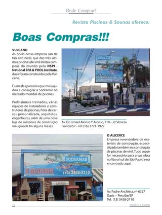 Onde Comprar?
Revista Piscinas & Saunas oferece:

Boas Compras!!!
VULCANO
As obras dessa empresa são de
tão alto nível, que das três últimas piscinas de vinil eleitas campeãs do mundo pela NSPI National SPA & POOL Institute,
duas foram construídas pela Vulcano.
É uma das parcerias que mais ajudou a consagrar a Sodramar no
mercado mundial de piscinas.
Profissionais treinados, várias
equipes de instaladores e construtores de piscinas, frota de carros personalizada, arquitetos,
engenheiros, além de uma nova
loja de materiais de construção
inaugurada há alguns meses.

Av. Dr. Ismael Alonso Y Alonso, 710 - Jd. Veneza
Franca/SP - Tel: (16) 3721-1929
O ALICERCE
Empresa revendedora de materiais de construção, especializada também na construção
de piscinas de vinil. Tudo o que
for necessário para a sua obra
no litoral sul de São Paulo será
encontrado aqui.

Av. Padre Anchieta, nº 6327
Oasis – Peruíbe/SP
Tel: (13) 3458-2110
18

SAUNAS
PISCINAS & SA UNAS

 