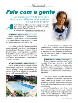 P&S Responde

Fale com a gente
Um espaço reservado para você
tirar as suas dúvidas sobre piscinas
e a sua área de lazer

A

revista Piscinas & Saunas cria um espaço reservado
para bate-papos, sugestões e comentários sobre,
obviamente, Piscinas e Saunas.
O nosso e-mail é sodramar@sodramar.com.br

Sr. Alfredo Luís (Confins/MG)
•Tenho uma piscina de 31 m³ de cimento
com pintura epóxi. Se colocar uma bomba de
½ cv para limpeza poderei aspirar o fundo e
lançar os resíduos para fora da piscina?
P&S – Caro Sr. Alfredo. Para aspirar e filtrar
a sujeira lançada na piscina, a bomba deverá
estar ligada a um filtro que reterá os resíduos e
devolverá para a mesma piscina a água filtrada. Se o filtro instalado tiver capacidade suficiente para filtrar os 31.000 litros de água em 8
horas diárias (Norma da ABNT), uma bomba de
½ cv será suficiente.
Sr. Carlos Eduardo Raposo (Niterói/RJ)
•Temos um escritório de designers e tomamos conhecimento do lançamento da revista
Piscinas & Saunas, a qual temos interesse em
receber. Desta forma, solicitamos nossa inclusão no mailing desta publicação.

P&S – Já cadastramos a sua empresa e enviamos os dois primeiros números da revista.
Aliás, caso conheça algum usuário, engenheiro, arquiteto ou consumidor de produtos para
piscinas, entre no site www.sodramar.com.br e
cadastre-se. É gratuito!!!
Sr. Lourival dos Santos (Teresópolis/RJ)
•Tenho uma sauna seca “Sodramar” na minha casa de campo, e através de um hábito
adquirido, sempre jogo as essências de eucalipto sobre as pedras do forno. Já me disseram
que isso não é aconselhável para o bom funcionamento do aparelho. Existe realmente essa
hipótese?
P&S – Caro Lourival. No forno para sauna
seca da Sodramar existe um compartimento
para a colocação das pedras, que fica estrategicamente localizado para evitar que o líquido
derramado sobre as pedras atinja as resistências elétricas.
Aconselhamos diluir a essência em água
para que o odor seja mais agradável dentro do
ambiente, e que ao derramar o líquido sobre a
pedra, isso seja feito da forma mais cuidadosa
possível para não atingir as resistências.

22

SAUNAS
PISCINAS & SA UNAS

 