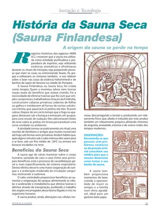 Inovação e Tecnologia

História da Sauna Seca
(Sauna Finlandesa)

R

A origem da sauna se perde no tempo

egistros históricos dos egípcios (4000
A.C.) mostram que a sauna era utilizada como entidade purificadora e preparadora de espíritos, seja utilizando
essências aromáticas e afrodisíacas
durante os rituais de iniciação, seja preparando pessoas que iriam se casar, ou entronizando faraós. Os gregos a utilizavam, os romanos também, e nos relatam
sobre o lazer nas casas da estância hidromineral e de
banhos de vapor do Vesúvio na cidade de Pompéia.
A Sauna Finlandesa, ou Sauna Seca, foi criada
como terapia. Quem a inventou talvez nem tivesse
noção exata do benefício que estava criando. Foi a
necessidade de eliminar toxinas que fez com que simples camponeses, trabalhadores braçais da Finlândia,
construíssem cabanas privativas, cobertas de folhas
ou galhos e instalassem ali fornos de rochas vulcânicas e lenha, que aqueciam as pedras até elas ficarem
rubras. Depois de um certo tempo que o fogo se apagava, deixavam sair a fumaça e entravam, em grupos,
para uma sessão de sudação. Eles adicionavam bolas
de neve sobre as pedras em brasa para produzir uma
certa umidade no ambiente.
A atividade tornou-se praticamente um ritual, uma
reunião de familiares e amigos que muitos conservam
até hoje, sob formas semi-privativas. Ainda é hábito que,
após alguns minutos sob o calor intenso, eles saiam para
o ar livre, sob um frio médio de -20ºC ou entrem em
buracos escalados na neve.

Benefícios da Sauna Seca
A sauna age de várias maneiras sobre o corpo
humano, variando de caso a caso. Entre seus principais benefícios está o processo de vasodilatação geral e, mais especificamente, do sistema respiratório.
Destes efeitos decorre uma maior oxigenação do sangue e a aceleração moderada da circulação sanguínea, motivando a sudorese.
O calor controlado proporciona benefícios ao aumentar a oxigenação do sangue, alimentando as células e acelerando o metabolismo que elimina toxinas e
detritos através da transpiração, auxiliando o trabalho
dos órgãos encarregados dessa faxina (fígado e rins) no
organismo humano.
A sauna produz, ainda, alterações nas células nerSAUNAS
PISCINAS & SA UNAS

vosas, descarregando a tensão e produzindo um relaxamento físico que, aliado e induzido por este, produz
também um relaxamento psíquico, aliviando sintomas
de angústia, ansiedade, estresse e de outros males dos
tempos modernos.
OBSERVAÇÕES:
Recomenda-se que
pessoas com problemas cardíacos
ou de pressão arterial consultem seu
médico para que o
mesmo determine
como tomar o seu
banho de sauna.
A sauna também proporciona
momentos de lazer,
criando a oportunidade de reunir os
amigos e a família
num clima agradável, ideal para um
gostoso bate-papo.
05

 