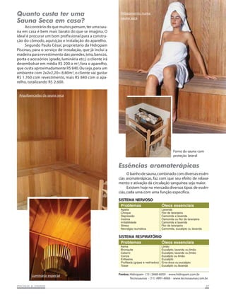Quanto custa ter uma
Sauna Seca em casa?

Relaxamento numa
sauna seca

Ao contrário do que muitos pensam, ter uma sauna em casa é bem mais barato do que se imagina. O
ideal é procurar um bom profissional para a construção do cômodo, aquisição e instalação do aparelho.
Segundo Paulo César, proprietário da Hidropam
Piscinas, para o serviço de instalação, que já inclui a
madeira para revestimento das paredes, teto, bancos,
porta e acessórios (grade, luminária etc.) o cliente irá
desembolsar em média R$ 200 o m³, fora o aparelho,
que custa aproximadamente R$ 840. Ou seja, para um
ambiente com 2x2x2,20= 8,80m³, o cliente vai gastar
R$ 1.760 com revestimento, mais R$ 840 com o aparelho, totalizando R$ 2.600.

Arquibancadas da sauna seca

Forno da sauna com
proteção lateral

Essências aromaterápicas
O banho de sauna, combinado com diversas essências aromaterápicas, faz com que seu efeito de relaxamento e ativação da circulação sanguínea seja maior.
Existem hoje no mercado diversos tipos de essências, cada uma com uma função específica.
SISTEMA NERVOSO
Problemas
Apatia
Choque
Depressão
Insônia
Irritabilidade
Stress
Nevralgia reumática

Óleos essenciais
Lavanda
Flor de laranjeira
Camomila e lavanda
Camomila ou flor de laranjeira
Camomila e lavanda
Flor de laranjeira
Camomila, eucalipto ou lavanda

SISTEMA RESPIRATÓRIO
Problemas
Óleos essenciais
Asma
Limão
Bronquite
Eucalipto, lavanda ou limão
Catarro
Eucalipto, lavanda ou limão
Coriza
Eucalipto ou limão
Enfisema
Eucalipto
Profilaxia (gripes e resfriados) Erva-doce ou eucalipto
Tosse
Eucalipto ou lavanda

Luminária especial
SAUNAS
PISCINAS & SA UNAS

Fontes: Hidropam- (11) 5660-6059 - www.hidropam.com.br
Tecnosaunas - (11) 4991-4066 - www.tecnosaunas.com.br
07

 