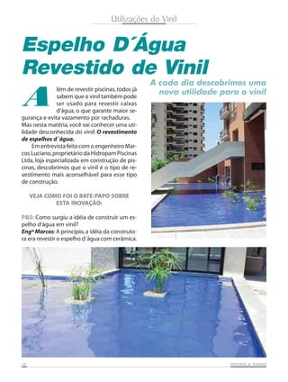 Utilizações do Vinil
Espelho D´Água
Revestido de Vinil
A
A cada dia descobrimos uma
nova utilidade para o vinil
gurança e evita vazamento por rachaduras.
Mas nesta matéria,você vai conhecer uma uti-
lidade desconhecida do vinil: O revestimento
de espelhos d´água.
Em entrevista feita com o engenheiro Mar-
cos Luciano,proprietário da Hidropam Piscinas
Ltda, loja especializada em construção de pis-
cinas, descobrimos que o vinil é o tipo de re-
vestimento mais aconselhável para esse tipo
de construção.
VEJA COMO FOI O BATE-PAPO SOBRE
ESTA INOVAÇÃO:
P&S: Como surgiu a idéia de construir um es-
pelho d‘água em vinil?
Engº Marcos:A princípio,a idéia da construto-
ra era revestir o espelho d´água com cerâmica.
lém de revestir piscinas,todos já
sabem que o vinil também pode
ser usado para revestir caixas
d‘água, o que garante maior se-
1010101010 PISCINAS & SAPISCINAS & SAPISCINAS & SAPISCINAS & SAPISCINAS & SAUNASUNASUNASUNASUNAS
 