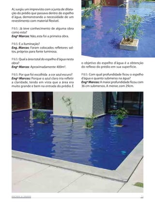 PISCINAS & SAPISCINAS & SAPISCINAS & SAPISCINAS & SAPISCINAS & SAUNASUNASUNASUNASUNAS 1111111111
Aí,surgiu um imprevisto com a junta de dilata-
ção do prédio que passava dentro do espelho
d´água, demonstrando a necessidade de um
revestimento com material flexível.
P&S: Já teve conhecimento de alguma obra
como esta?
Engº Marcos: Não, esta foi a primeira obra.
P&S: E a iluminação?
Eng. Marcos: Foram colocados refletores sol-
tos, próprios para fonte luminosa.
P&S: Qual a área total do espelho d‘água nesta
obra?
Engº Marcos: Aproximadamente 400m².
P&S: Por que foi escolhida a cor azul escuro?
Engº Marcos: Porque o azul claro iria refletir
a claridade, tendo em vista que a área era
muito grande e bem na entrada do prédio. E
o objetivo do espelho d‘água é a obtenção
do reflexo do prédio em sua superfície.
P&S: Com qual profundidade ficou o espelho
d‘água e quanto submerso na água?
EngºMarcos: A maior profundidade ficou com
36 cm submersos. A menor, com 29cm.
 