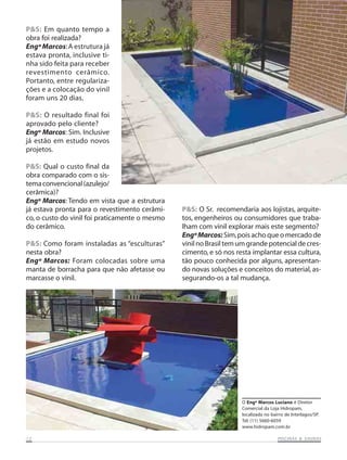P&S: Em quanto tempo a
obra foi realizada?
Engº Marcos:A estrutura já
estava pronta, inclusive ti-
nha sido feita para receber
revestimento cerâmico.
Portanto, entre regulariza-
ções e a colocação do vinil
foram uns 20 dias.
P&S: O resultado final foi
aprovado pelo cliente?
Engº Marcos: Sim. Inclusive
já estão em estudo novos
projetos.
P&S: Qual o custo final da
obra comparado com o sis-
temaconvencional(azulejo/
cerâmica)?
Engº Marcos: Tendo em vista que a estrutura
já estava pronta para o revestimento cerâmi-
co, o custo do vinil foi praticamente o mesmo
do cerâmico.
P&S: Como foram instaladas as “esculturas”
nesta obra?
Engº Marcos: Foram colocadas sobre uma
manta de borracha para que não afetasse ou
marcasse o vinil.
P&S: O Sr. recomendaria aos lojistas, arquite-
tos, engenheiros ou consumidores que traba-
lham com vinil explorar mais este segmento?
EngºMarcos: Sim,pois acho que o mercado de
vinilnoBrasiltemumgrandepotencialdecres-
cimento, e só nos resta implantar essa cultura,
tão pouco conhecida por alguns, apresentan-
do novas soluções e conceitos do material, as-
segurando-os a tal mudança.
O Engº Marcos Luciano é Diretor
Comercial da Loja Hidropam,
localizada no bairro de Interlagos/SP.
Tel: (11) 5660-6059
www.hidropam.com.br
1212121212 PISCINAS & SAPISCINAS & SAPISCINAS & SAPISCINAS & SAPISCINAS & SAUNASUNASUNASUNASUNAS
 