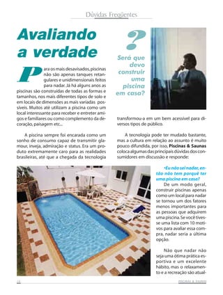 1414141414 PISCINAS & SAPISCINAS & SAPISCINAS & SAPISCINAS & SAPISCINAS & SAUNASUNASUNASUNASUNAS
Avaliando
a verdade
P
Será que
devo
construir
uma
piscina
em casa?
ara os mais desavisados,piscinas
não são apenas tanques retan-
gulares e unidimensionais feitos
para nadar. Já há alguns anos as
piscinas são construídas de todas as formas e
tamanhos, nos mais diferentes tipos de solo e
em locais de dimensões as mais variadas pos-
síveis. Muitos até utilizam a piscina como um
local interessante para receber e entreter ami-
gos e familiares ou como complemento da de-
coração, paisagem etc...
A piscina sempre foi encarada como um
sonho de consumo capaz de transmitir gla-
mour, inveja, admiração e status. Era um pro-
duto extremamente caro para as realidades
brasileiras, até que a chegada da tecnologia
transformou-a em um bem acessível para di-
versos tipos de público.
A tecnologia pode ter mudado bastante,
mas a cultura em relação ao assunto é muito
pouco difundida, por isso, Piscinas & Saunas
colocaalgumasdasprincipaisdúvidasdoscon-
sumidores em discussão e responde:
•Eu não sei nadar,en-
tão não tem porquê ter
uma piscina em casa?
De um modo geral,
construir piscinas apenas
como um local para nadar
se tornou um dos fatores
menos importantes para
as pessoas que adquirem
uma piscina.Sevocê tives-
se uma lista com 10 moti-
vos para avaliar essa com-
pra, nadar seria a última
opção.
Não que nadar não
seja uma ótima prática es-
portiva e um excelente
hábito, mas o relaxamen-
to e a recreação são atual-
?
Dúvidas Freqüentes
 