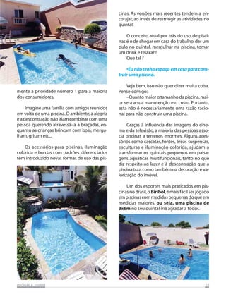 PISCINAS & SAPISCINAS & SAPISCINAS & SAPISCINAS & SAPISCINAS & SAUNASUNASUNASUNASUNAS 1515151515
mente a prioridade número 1 para a maioria
dos consumidores.
Imagine uma família com amigos reunidos
em volta de uma piscina.O ambiente,a alegria
e a descontração não iriam combinar com uma
pessoa querendo atravessá-la a braçadas, en-
quanto as crianças brincam com bola, mergu-
lham, gritam etc...
Os acessórios para piscinas, iluminação
colorida e bordas com padrões diferenciados
têm introduzido novas formas de uso das pis-
cinas. As versões mais recentes tendem a en-
corajar, ao invés de restringir as atividades no
quintal.
O conceito atual por trás do uso de pisci-
nas é o de chegar em casa do trabalho,dar um
pulo no quintal, mergulhar na piscina, tomar
um drink e relaxar!!!
Que tal ?
•Eu não tenho espaço em casa para cons-
truir uma piscina.
Veja bem, isso não quer dizer muita coisa.
Pense comigo:
–Quanto maior o tamanho da piscina,mai-
or será a sua manutenção e o custo. Portanto,
esta não é necessariamente uma razão racio-
nal para não construir uma piscina.
Graças à influência das imagens do cine-
ma e da televisão, a maioria das pessoas asso-
cia piscinas a terrenos enormes. Alguns aces-
sórios como cascatas, fontes, áreas suspensas,
esculturas e iluminação colorida, ajudam a
transformar os quintais pequenos em paisa-
gens aquáticas multifuncionais, tanto no que
diz respeito ao lazer e à descontração que a
piscina traz,como também na decoração e va-
lorização do imóvel.
Um dos esportes mais praticados em pis-
cinas no Brasil,o Biribol,é mais fácil ser jogado
empiscinascommedidaspequenasdoqueem
medidas maiores, ou seja, uma piscina de
3x6m no seu quintal iria agradar a todos.
 
