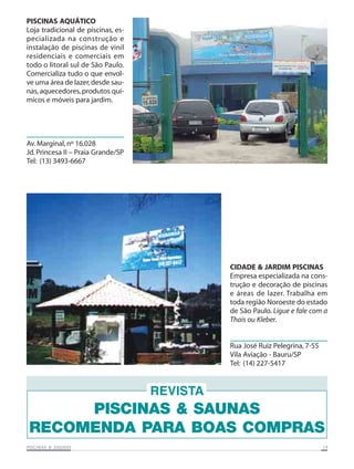 PISCINAS & SAPISCINAS & SAPISCINAS & SAPISCINAS & SAPISCINAS & SAUNASUNASUNASUNASUNAS 1919191919
CIDADE & JARDIM PISCINAS
Empresa especializada na cons-
trução e decoração de piscinas
e áreas de lazer. Trabalha em
toda região Noroeste do estado
de São Paulo. Ligue e fale com a
Thais ou Kleber.
Rua José Ruiz Pelegrina, 7-55
Vila Aviação - Bauru/SP
Tel: (14) 227-5417
PISCINAS AQUÁTICO
Loja tradicional de piscinas, es-
pecializada na construção e
instalação de piscinas de vinil
residenciais e comerciais em
todo o litoral sul de São Paulo.
Comercializa tudo o que envol-
ve uma área de lazer,desde sau-
nas,aquecedores,produtos quí-
micos e móveis para jardim.
Av. Marginal, nº 16.028
Jd. Princesa II – Praia Grande/SP
Tel: (13) 3493-6667
REVISTA
PISCINAS & SAUNAS
RECOMENDA PARA BOAS COMPRAS
 