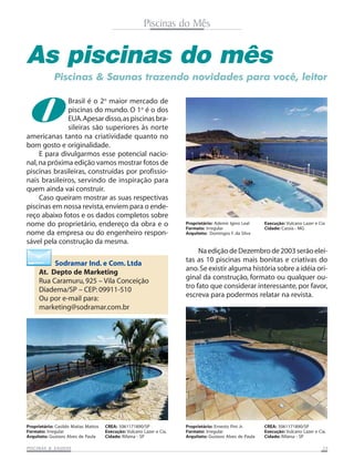 PISCINAS & SAPISCINAS & SAPISCINAS & SAPISCINAS & SAPISCINAS & SAUNASUNASUNASUNASUNAS 2525252525
Piscinas do Mês
As piscinas do mês
Oamericanas tanto na criatividade quanto no
bom gosto e originalidade.
E para divulgarmos esse potencial nacio-
nal,na próxima edição vamos mostrar fotos de
piscinas brasileiras, construídas por profissio-
nais brasileiros, servindo de inspiração para
quem ainda vai construir.
Caso queiram mostrar as suas respectivas
piscinas em nossa revista,enviem para o ende-
reço abaixo fotos e os dados completos sobre
nome do proprietário, endereço da obra e o
nome da empresa ou do engenheiro respon-
sável pela construção da mesma.
Piscinas & Saunas trazendo novidades para você, leitor
Brasil é o 2o
maior mercado de
piscinas do mundo. O 1o
é o dos
EUA.Apesardisso,aspiscinasbra-
sileiras são superiores às norte
NaediçãodeDezembrode2003serãoelei-
tas as 10 piscinas mais bonitas e criativas do
ano.Se existir alguma história sobre a idéia ori-
ginal da construção, formato ou qualquer ou-
tro fato que considerar interessante, por favor,
escreva para podermos relatar na revista.
Sodramar Ind. e Com. Ltda
At. Depto de Marketing
Rua Caramuru, 925 – Vila Conceição
Diadema/SP – CEP: 09911-510
Ou por e-mail para:
marketing@sodramar.com.br
Proprietário: Casildo Matias Mattos
Formato: Irregular
Arquiteto: Gustavo Alves de Paula
CREA: 5061171890/SP
Execução: Vulcano Lazer e Cia.
Cidade: Rifaina - SP
Proprietário: Ernesto Pini Jr.
Formato: Irregular
Arquiteto: Gustavo Alves de Paula
CREA: 5061171890/SP
Execução: Vulcano Lazer e Cia.
Cidade: Rifaina - SP
Proprietário: Ademir Igino Leal
Formato: Irregular
Arquiteto: Domingos F. da Silva
Execução: Vulcano Lazer e Cia
Cidade: Cassia - MG
 