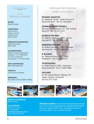 PISCINAS AQUÁTICO
Av. Marginal, 16.028 - Jardim Princesa II
Praia Grande/SP - Tel: (13) 3493-6667
CIDADE & JARDIM PISCINAS
Rua José Ruiz Pelegrina, 755 - Vila Aviação
Bauru/SP - Tel: (14) 227-5417
GUARUJÁ PISCINAS
Av. Ademar de Barros, 2.659 - Centro
Guarujá/SP - Tel: (13) 3358-2587
HIDROPAM PISCINAS
Av. Robert Kennedy, 2.984 - Interlagos
São Paulo/SP - Tel: (11) 5660-6059
O ALICERCE
Av. Padre Anchieta, 6.327 - Oásis
Peruíbe/SP - Tel: (13) 3458-2110
TECNOSAUNAS
Av. Dom Pedro II, 2.402 - Campestre
Santo André/SP - Tel: (11) 4991-4066
VULCANO
Av. Drº Ismael Alonso Y Alonso, 710
Jardim Veneza - Franca/SP
Tel: (16) 3721-1929
EDITOR
Paulo R. Araújo
PUBLICIDADE
Norma Castro
Sérgio L. Ferreira
Sandro Morais
Fábio Zanetti
JORNALISTA RESPONSÁVEL
Débora Gonçalves
MTB 13.083
COLABORADORES
•Marcos Luciano (Engenheiro)
Hidropam - F: (11) 5660-6059
•Sr. Lauro O. Abrantes
Tecnosaunas - F: (11) 4991-4066
ARTE e EDITORAÇÃO
NBC Publicidade Ltda.
FOTOLITO
Um! Serviços & Fotolito
IMPRESSÃO
New Color´s Artes & Editora Gráfica
SERVIÇO AO ASSINANTE
0800 7722-337
FALE CONOSCO
Por fax ou e-mail
(11) 4055-4810
sodramar@sodramar.com.br
www.sodramar.com.br
Revista
PISCINAS & SAUNAS
Expediente Endereços das Empresas
citadas nesta Edição
PISCINAS & SAUNAS é uma marca Registrada da Sodramar
Ind. e Com. Ltda. A reprodução do conteúdo editorial desta
Revista só será permitida com a autorização prévia por
escrito do editor e com a citação da fonte.
2626262626 PISCINAS & SAPISCINAS & SAPISCINAS & SAPISCINAS & SAPISCINAS & SAUNASUNASUNASUNASUNAS
 