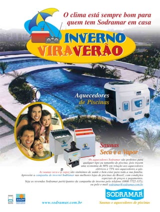 www.sodramar.com.br
Aquecedores
de Piscinas
Aquecedores
de Piscinas
Saunas
Seca e a Vapor
Saunas
Seca e a Vapor
Saunas e aquecedores de piscinas
Os aquecedores Sodramar são perfeitos para
qualquer tipo ou tamanho de piscina; pois trazem
uma economia de 80% em relação aos aquecedores
elétricos e 75% nos aquecedores a gás.
As saunas seca e a vapor são sinônimos de saúde e bem estar para toda a sua família.
Aproveite a campanha de inverno Sodramar nas melhores lojas de piscinas do Brasil; com condições
especiais de preços e pagamentos.
Veja as revendas Sodramar participantes da campanha de inverno pelo telefone (0800 7722-337);
ou pelo e-mail sodramar@sodramar.com.br
O clima está sempre bom para
quem tem Sodramar em casa
 