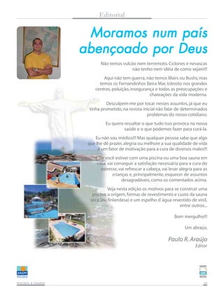 Moramos num paísMoramos num paísMoramos num paísMoramos num paísMoramos num país
abençoado por Deusabençoado por Deusabençoado por Deusabençoado por Deusabençoado por Deus
PISCINAS & SAPISCINAS & SAPISCINAS & SAPISCINAS & SAPISCINAS & SAUNASUNASUNASUNASUNAS 0303030303
Editorial
Não temos vulcão nem terremoto. Ciclones e nevascas
não tenho nem idéia de como sejam!!!
Aqui não tem guerra, não temos Blairs ou Bushs; mas
temos os Fernandinhos Beira Mar, trânsito nos grandes
centros, poluição, insegurança e todas as preocupações e
chateações da vida moderna.
Desculpem-me por tocar nesses assuntos, já que eu
tinha prometido, na revista inicial não falar de determinados
problemas do nosso cotidiano.
Eu quero ressaltar o que tudo isso provoca na nossa
saúde e o que podemos fazer para curá-la.
Eu não sou médico!!! Mas qualquer pessoa sabe que algo
que lhe dê prazer, alegria ou melhore a sua qualidade de vida
é um fator de motivação para a cura de diversos males!!!
Se você estiver com uma piscina ou uma boa sauna em
casa, vai conseguir a satisfação necessária para a cura do
estresse, vai refrescar a cabeça, vai levar alegria para as
crianças e, principalmente, esquecer de assuntos
desagradáveis, como os comentados acima.
Veja nesta edição os motivos para se construir uma
piscina; a origem, formas de revestimento e custo da sauna
seca (ou finlandesa) e um espelho d´água revestido de vinil,
entre outros...
Bom mergulho!!!
Um abraço,
Paulo R. Araújo
Editor
 