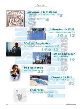 0404040404 PISCINAS & SAPISCINAS & SAPISCINAS & SAPISCINAS & SAPISCINAS & SAUNASUNASUNASUNASUNAS
Sumário
P&S Responde
•Fale com a gente
22
Inovação e tecnologia
•História da Sauna Seca (Sauna Finlandesa)
•Construção do cômodo
•Custo
5
Utilizações do Vinil
•Espelho D´Água Revestido de Vinil
10 a 12
6
7
Onde Comprar?
•Lojas Especializadas
18 a 19
Dúvidas Freqüentes
•Será que devo construir uma piscina em casa?
14 a 15
Endereços
•Empresas citadas nesta Edição
26
Piscinas do Mês
•Mais uma novidade para você
25
 