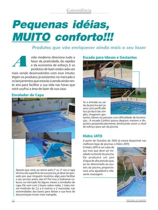 Conveniência

Pequenas idéias,
MUITO conforto!!!
Produtos que vão enriquecer ainda mais o seu lazer

A

vida moderna direciona tudo a
favor da praticidade, da rapidez
e da economia de esforço. E os
produtos de lazer estão cada vez
mais sendo desenvolvidos com esse intuito.
Vejam os produtos já existentes no mercado e
os lançamentos que estarão à venda ainda neste ano para facilitar a sua vida nas horas que
você usufrui a área de lazer da sua casa:

Escada para Idosos e Gestantes

Enrolador de Capa
Se a entrada ou saída da piscina por jovens com perfil atlético já não é tão simples, imaginem gestantes, idosos ou pessoas com dificuldade de locomoção... A escada Confort possui degraus maiores e dispostos perpendicularmente, diminuindo assim o nível
de esforço para sair da piscina.

Hidro JATO

Aposto que você, ao retirar pela 2a ou 3a vez a capa
térmica da superfície da sua piscina, já deve ter pensado por que ninguém inventou algo para facilitar
o seu serviço antes, não é?! Por isso, a Sodramar colocou no mercado há alguns meses o enrolador de
capa. Ele vem com 2 bases sobre rodas, 1 tubo móvel medindo de 2,5 a 6 metros e 2 manivelas nas
extremidades das bases para deixar a sua hora de
descontração muito mais tranqüila.
10

A partir de Outubro de 2003 já estará disponível nas
melhores lojas de piscinas o Hidro JATO.
O Hidro JATO é um tubo de
aço inox que deve ser instalado na borda da piscina.
Ele produzirá um jato
d’água de alta pressão que,
ao ser direcionado ao usuário da piscina, proporcionará uma agradável e relaxante massagem.

SAUNAS
PISCINAS & SA UNAS

 