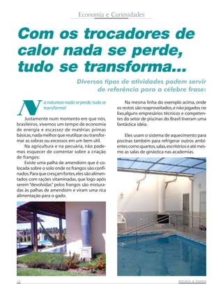Economia e Curiosidades

Com os trocadores de
calor nada se perde,
tudo se transforma...
Diversos tipos de atividades podem servir
de referência para a célebre frase:

N

a natureza nada se perde, tudo se
transforma!

Justamente num momento em que nós,
brasileiros, vivemos um tempo de economia
de energia e escassez de matérias primas
básicas, nada melhor que reutilizar ou transformar as sobras ou excessos em um bem útil.
Na agricultura e na pecuária, não podemos esquecer de comentar sobre a criação
de frangos:
Existe uma palha de amendoim que é colocada sobre o solo onde os frangos são confinados. Para que cresçam fortes, eles são alimentados com rações vitaminadas, que logo após
serem “devolvidas” pelos frangos são misturadas às palhas de amendoim e viram uma rica
alimentação para o gado.

14

Na mesma linha do exemplo acima, onde
os restos são reaproveitados, e não jogados no
lixo,alguns empresários técnicos e competentes do setor de piscinas do Brasil tiveram uma
fantástica idéia.
Eles usam o sistema de aquecimento para
piscinas também para refrigerar outros ambientes como quartos, salas, escritórios e até mesmo as salas de ginástica nas academias.

SAUNAS
PISCINAS & SA UNAS

 