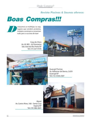 Onde Comprar?
Revista Piscinas & Saunas oferece:

Boas Compras!!!

D

estacamos as multilojas; ou seja,
lugares que vendem produtos,
instalam, constroem e consertam
tudo para a sua área de lazer

Casa do Cloro
Av. JK, 985 - Jd. Panorama
São José do Rio Preto/SP
Tel: (17) 227-9195

Guarujá Piscinas
Av. Adhemar de Barros, 2.659
Guarujá/SP
Tel: (13) 3358-2587

Macol
Av. Castro Alves, 168 - Santa Cruz
Itapira/SP
Tel: (19) 386-3641

22

SAUNAS
PISCINAS & SA UNAS

 