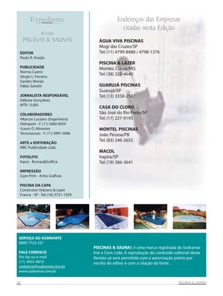 Expediente
Revista

PISCINAS & SAUNAS
EDITOR
Paulo R. Araújo
PUBLICIDADE
Norma Castro
Sérgio L. Ferreira
Sandro Morais
Fábio Zanetti
JORNALISTA RESPONSÁVEL
Débora Gonçalves
MTB 13.083
COLABORADORES
•Marcos Luciano (Engenheiro)
Hidropam - F: (11) 5660-6059
•Lauro O. Abrantes
Tecnosaunas - F: (11) 4991-4066
ARTE e EDITORAÇÃO
NBC Publicidade Ltda.
FOTOLITO
Input - Bureau&Gráfica

Endereços das Empresas
citadas nesta Edição
ÁGUA VIVA PISCINAS
Mogi das Cruzes/SP
Tel: (11) 4799-8480 / 4798-1376
PISCINA & LAZER
Montes Claros/MG
Tel: (38) 322-4640
GUARUJÁ PISCINAS
Guarujá/SP
Tel: (13) 3358-2587
CASA DO CLORO
São José do Rio Preto/SP
Tel: (17) 227-9195
MONTEL PISCINAS
João Pessoa/PB
Tel: (83) 246-2655
MACOL
Itapira/SP
Tel: (19) 386-3641

IMPRESSÃO
Cyan Print - Artes Gráficas
PISCINA DA CAPA
Construtor: Vulcano & Lazer
Franca - SP - Tel: (16) 3721-1929

SERVIÇO AO ASSINANTE
0800 7722-337
FALE CONOSCO
Por fax ou e-mail
(11) 4055-4810
sodramar@sodramar.com.br
www.sodramar.com.br
26

PISCINAS & SAUNAS é uma marca registrada da Sodramar
Ind. e Com. Ltda. A reprodução do conteúdo editorial desta
Revista só será permitida com a autorização prévia por
escrito do editor e com a citação da fonte.

SAUNAS
PISCINAS & SA UNAS

 