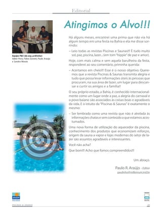 Editorial

Atingimos o Alvo!!!
Há alguns meses, encontrei uma prima que não via há
algum tempo em uma festa na Bahia e ela me disse sorrindo:
Equipe P&S (da esq. p/direita):
Valter Periz, Fábio Zanetti, Paulo Araújo
e Sandro Morais

– Leio todas as revistas Piscinas e Saunas!!! É tudo muito
sol, paz, piscina, lazer... (em tom “hippie” de paz e amor).
Hoje, com mais calma e sem aquela barulheira da festa,
responderei ao seu comentário, priminha querida:
– Acertamos em cheio!!! Esse é o nosso objetivo. Queremos que a revista Piscinas & Saunas transmita alegria e
tudo que possa levar informações úteis às pessoas que
procuram, na sua área de lazer, um lugar para descansar e curtir os amigos e a família!!
O seu próprio estado, a Bahia, é conhecido internacionalmente como um lugar onde a paz, a alegria do carnaval e
o povo baiano são associados às coisas boas e agradáveis
da vida. E o intuito da “Piscinas & Saunas” é exatamente o
mesmo:
– Ser lembrada como uma revista que não é atrelada às
informações chatas e sem conteúdo a que estamos acostumados.
Uma nova forma de utilização do aquecedor da piscina,
conhecimento dos produtos que economizam esforços,
origem da sauna a vapor e lojas modernas do setor de lazer são assuntos agradáveis e interessantes.
Você não acha?
Que bom!!! Acho que fomos compreendidos!!!
Um abraço.

Paulo R. Araújo - Editor
paulinho@millenium.ind.br

SAUNAS
PISCINAS & SA UNAS

03

 