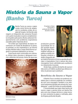 Inovação e Tecnologia

História da Sauna a Vapor
(Banho Turco)

O

Banho Turco, ou sauna a vapor,
surgiu como forma de adaptação às condições áridas da região da Turquia. Ao final de cada
viagem, os integrantes das caravanas ficavam
com a pele ressecada e os poros completamente entupidos pela poeira. Muitos adoeciam freqüentemente com problemas respiratórios
causados pelas impurezas do ar.
Foi então que especialistas da época encontraram um modo de desobstruir os poros,
os pulmões, as vias respiratórias e, ao mesmo
tempo, hidratar todo o corpo. Desta forma surgiram os primeiros balneários ou termas.
Esses locais eram construídos em mármore, tinham tetos côncavos e abrigavam enormes caldeirões de bronze, cheios de água que

Os gregos antigos
invocavam a
proteção dos Deuses,
durante o banho

produziam grande
quantidade de vapor quando aquecidos pelo fogo. A formidável solução espalhou-se pelas civilizações armênia e
árabe, chegando até
ao império Romano e à Grécia, agradando príncipes e imperadores. Com o passar dos anos,
massagistas foram admitidos para auxiliarem
no relaxamento muscular.
Ainda hoje, a prática do banho de sauna é
tida como um hábito saudável que oferece estatus às pessoas que o praticam.

Benefícios da Sauna a Vapor

Balneário Grego
SAUNAS
PISCINAS & SA UNAS

O Banho Turco constitui um poderoso antídoto para o estresse podendo ser combinado com uma massagem. Também é um eficiente tratamento da pele, pois através da “vasodilatação” a pele fica limpa em profundidade.
É recomendado que após todo banho de
sauna a vapor a pessoa tome um banho frio,
pois com esse choque térmico o corpo tornase mais resistente às gripes e resfriados, além
da limpeza profunda da pele.
05

 