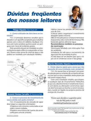 P&S Responde

Dúvidas freqüentes
dos nossos leitores
Thiago Siqueira (São Paulo-SP)
1 – Como o dosador de cloro deve ser instalado?
P&S: A princípio devemos ressaltar que o
dosador é um aparelho projetado para trabalhar
apenas com o cloro em tabletes. Qualquer mistura com outro produto químico pode ser perigoso, com riscos de acidentes graves.
Este acessório deverá ser instalado no retorno da piscina após o filtro (e o aquecedor, se houver). Devem estar acima do nível da água e não
poderá ser instalado com tubulação metálica.

•Aplicar massa nas paredes até uma espessura de 2cm.
•Colocar sobre a argamassa o revestimento
desejado (pedra mineira).
OBS: O mercado possui a mistura mencionada já pronta, sob o nome de Vermimassa 700,
bastando apenas adicionar água.
Recomendamos também no processo
de construção:
•Iluminação blindada com interruptor fora
do ambiente;
•Instalação de ralo para o escoamento da
água que fica acumulada no piso;
•O teto deve ser em declive para que o vapor, ao se condensar, escoe e não goteje.

Marcia Alexandra Siqueira (Florianópolis/SC)
3 – Existe alguma opção para sauna que não
necessite de uma instalação mais complexa?
P&S: As saunas box se tornaram uma grande solução para os amantes de um banho de sauna, mas que se viam impedidos deste prazer por
não terem espaço físico.
Com uma instalação simples, que dispensa qualquer tipo de encanamento hidráulico,
já que seu abastecimento é totalmente manual, sem danos ou alterações construtivas (apenas dois furos para as buchas a serem encaixadas), e pode ser ligada nos próprios pontos de
energia do chuveiro.

Antonio Simões Carvalho (B. Horizonte/MG)
2 – Como é o processo de revestimento da
sauna úmida com pedra mineira?
P&S: O revestimento do cômodo de vapor
deve seguir as seguintes orientações:
•Chapiscar com cimento e areia todas as paredes a serem isoladas.
•Preparar uma mistura de 5 partes de vermiculita para uma de cimento.
SAUNAS
PISCINAS & SA UNAS

“Envie suas dúvidas e sugestões para
nós da P&S pelo e-mail:
marketing@sodramar.com.br”
Quem responde a seção “P&S Reponde” são os profissionais do Depto de Engenharia da Sodramar.
QUALQUER DÚVIDA, FAVOR ENTRAR NO SITE:
www.sodramar.com.br no link Manuais.
23

 