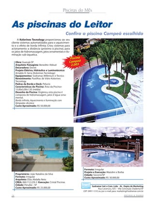 Piscinas do Mês

As piscinas do Leitor
Confira a piscina Campeã escolhida
A Kolorines Tecnology proporcionou ao seu
cliente sistemas automatizados para o aquecimento e o efeito de borda infinita. Criou sistemas para
acionamento a distância (próximo à piscina), para
os jatos de hidromassagem, jatos ornamentais e iluminação sub-áquatica.
Obra: Guarujá-SP
Arquiteto Paisagista: Benedito Abbud
Decoradora: Doroti
Projeto Elétrico, Hidráulico e Luminotécnico:
Arnaldo H. Serra (Kolorines Tecnology)
Equipamentos: Sodramar, Millenium e Tecnics
Revestimento: Pastilhas de Vidro Kolorines
Tecnology
Pedras da Borda e Deck: Pelucio
Características da Piscina: Área da Piscina=
15,00x5,00x1,50 (média)
Desenho da Piscina: Orgânica, esta piscina é
composta de hidromassagem, jatos d´água ornamental.
Borda infinita, Aquecimento e Iluminação com
lâmpadas dicróica
Custo Aproximado: R$ 50.000,00

Proprietário: João Natalino da Silva
Formato: Irregular
Arquiteto: Elias Abdalla Neto
CREA: 060.112.229-3 •Execução: Cristal Piscinas
Cidade: Peruíbe - SP
Custo Aproximado: R$ 25.000,00
24

Piscina
Campeã
2.003

Formato: Irregular
Projeto e Execução: Mazolini e Borba
Cidade: Socorro/SP
Custo Aproximado: R$ 30.000,00

Sodramar Ind. e Com. Ltda - At. Depto de Marketing
Rua Caramuru, 925 – Vila Conceição Diadema/SP
CEP: 09911-510 ou por e-mail para: marketing@sodramar.com.br
SAUNAS
PISCINAS & SA UNAS

 