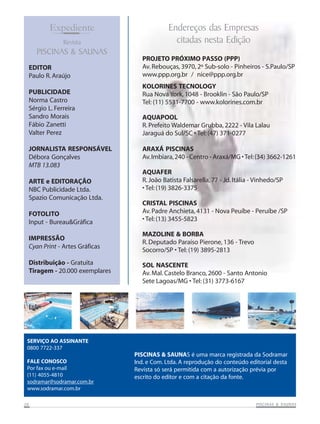 Expediente
Revista

PISCINAS & SAUNAS
EDITOR
Paulo R. Araújo
PUBLICIDADE
Norma Castro
Sérgio L. Ferreira
Sandro Morais
Fábio Zanetti
Valter Perez
JORNALISTA RESPONSÁVEL
Débora Gonçalves
MTB 13.083
ARTE e EDITORAÇÃO
NBC Publicidade Ltda.
Spazio Comunicação Ltda.
FOTOLITO
Input - Bureau&Gráfica
IMPRESSÃO
Cyan Print - Artes Gráficas
Distribuição - Gratuita
Tiragem - 20.000 exemplares

Endereços das Empresas
citadas nesta Edição
PROJETO PRÓXIMO PASSO (PPP)
Av. Rebouças, 3970, 2º Sub-solo - Pinheiros - S.Paulo/SP
www.ppp.org.br / nice@ppp.org.br
KOLORINES TECNOLOGY
Rua Nova York, 1048 - Brooklin - São Paulo/SP
Tel: (11) 5531-7700 - www.kolorines.com.br
AQUAPOOL
R. Prefeito Waldemar Grubba, 2222 - Vila Lalau
Jaraguá do Sul/SC • Tel: (47) 371-0277
ARAXÁ PISCINAS
Av. Imbiara, 240 - Centro - Araxá/MG • Tel: (34) 3662-1261
AQUAFER
R. João Batista Falsarella, 77 - Jd. Itália - Vinhedo/SP
• Tel: (19) 3826-3375
CRISTAL PISCINAS
Av. Padre Anchieta, 4131 - Nova Peuíbe - Peruíbe /SP
• Tel: (13) 3455-5823
MAZOLINE & BORBA
R. Deputado Paraíso Pierone, 136 - Trevo
Socorro/SP • Tel: (19) 3895-2813
SOL NASCENTE
Av. Mal. Castelo Branco, 2600 - Santo Antonio
Sete Lagoas/MG • Tel: (31) 3773-6167

SERVIÇO AO ASSINANTE
0800 7722-337
FALE CONOSCO
Por fax ou e-mail
(11) 4055-4810
sodramar@sodramar.com.br
www.sodramar.com.br
26

PISCINAS & SAUNAS é uma marca registrada da Sodramar
Ind. e Com. Ltda. A reprodução do conteúdo editorial desta
Revista só será permitida com a autorização prévia por
escrito do editor e com a citação da fonte.

SAUNAS
PISCINAS & SA UNAS

 