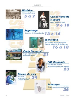 Sumário
Histórico
•Origem da Piscina

5a7

Comportamento
e Saúde
•Mara Gabrilli e o PPP

9 e 10
Segurança
•Os riscos do Ralo de Fundo

13 e 14
Tecnologia
•Dicas para construção de uma
Casa de Máquinas de fácil acesso

16 a 18
Onde Comprar?
•Lojas especializadas em
piscinas e saunas

21
P&S Responde
•Dúvidas dos leitores
respondidas por quem entende

23
Piscina do mês
•Fotos de
belas piscinas e a
Campeã de 2003

24
Endereços
•Empresas citadas nesta Edição

26

04

SAUNAS
PISCINAS & SA UNAS

 