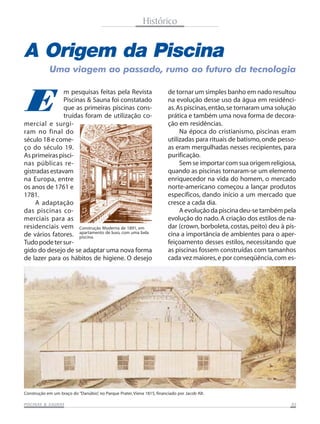 Histórico

A Origem da Piscina
Uma viagem ao passado, rumo ao futuro da tecnologia

E

m pesquisas feitas pela Revista
Piscinas & Sauna foi constatado
que as primeiras piscinas construídas foram de utilização comercial e surgiram no final do
século 18 e começo do século 19.
As primeiras piscinas públicas registradas estavam
na Europa, entre
os anos de 1761 e
1781.
A adaptação
das piscinas comerciais para as
residenciais vem Construção Moderna de 1891, em
de vários fatores. apartamento de luxo, com uma bela
piscina.
Tudo pode ter surgido do desejo de se adaptar uma nova forma
de lazer para os hábitos de higiene. O desejo

de tornar um simples banho em nado resultou
na evolução desse uso da água em residências. As piscinas, então, se tornaram uma solução
prática e também uma nova forma de decoração em residências.
Na época do cristianismo, piscinas eram
utilizadas para rituais de batismo, onde pessoas eram mergulhadas nesses recipientes, para
purificação.
Sem se importar com sua origem religiosa,
quando as piscinas tornaram-se um elemento
enriquecedor na vida do homem, o mercado
norte-americano começou a lançar produtos
específicos, dando início a um mercado que
cresce a cada dia.
A evolução da piscina deu-se também pela
evolução do nado. A criação dos estilos de nadar (crown, borboleta, costas, peito) deu à piscina a importância de ambientes para o aperfeiçoamento desses estilos, necessitando que
as piscinas fossem construídas com tamanhos
cada vez maiores, e por conseqüência, com es-

Construção em um braço do “Danúbio” no Parque Prater, Viena 1815, financiado por Jacob Alt.
,
SAUNAS
PISCINAS & SA UNAS

05

 