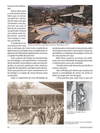 truturas mais reforçadas.
Outro fator para
o crescimento dessa
febre que se tornou
mundial foi a sensação de status aos que
construíam uma piscina em sua casa. O
fato de ter uma piscina particular tornava
seus donos mais importantes perante
seus amigos e mesmo sua família.
A moda de se ter
uma piscina em casa Hollywood, Califórnia: propriedade do Llsley de Philip (Agosto 1951)
veio, a princípio, da Costa Leste, mudando-se
produtos para construção e manutenção, além
depois para Los Angeles, que se espelhando no
de produtos para lazer e decoração na piscina,
glamour de Hollywood, rapidamente se tornou
possibilitou a realização de qualquer sonho de
a “capital mundial das piscinas”
.
ter uma piscina em casa.
Com o passar do tempo, os investimentos
Além disso, a piscina se tornou um ambiem tecnologia, e principalmente a necessidaente com uma infinidade de opções para lazer
de de atender consumidores cada vez mais exie relaxamento, como, por exemplo:
gentes, as piscinas ganharam mais atrativos,
• Escada interna de alvenaria, que facilita o
exigindo de arquitetos e de fabricantes de proacesso à piscina;
dutos para piscina um maior investimento em
• Bar molhado, que oferece aos usuários da
tecnologia e a criação de novas técnicas para
piscina a comodidade de tomar um drink ou
construção.
bater um papo sem sair da água;
Hoje, o surgimento de uma infinidade de
• Uma prainha, que nada mais é que um

Ava Gardner nas etapas de sua
nova piscina

Construção de uma torre que se assemelhava
a um trampolim (1831)
06

SAUNAS
PISCINAS & SA UNAS

 