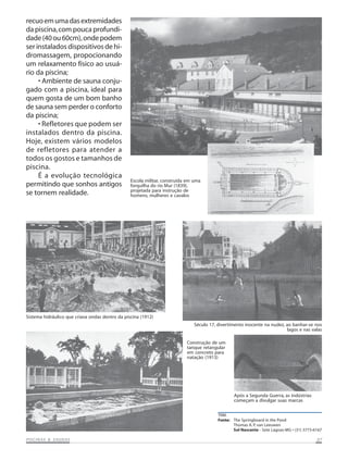 recuo em uma das extremidades
da piscina, com pouca profundidade (40 ou 60cm), onde podem
ser instalados dispositivos de hidromassagem, propocionando
um relaxamento físico ao usuário da piscina;
• Ambiente de sauna conjugado com a piscina, ideal para
quem gosta de um bom banho
de sauna sem perder o conforto
da piscina;
• Refletores que podem ser
instalados dentro da piscina.
Hoje, existem vários modelos
de refletores para atender a
todos os gostos e tamanhos de
piscina.
É a evolução tecnológica
permitindo que sonhos antigos
se tornem realidade.

Escola militar, construída em uma
forquilha do rio Mur (1839),
projetada para instrução de
homens, mulheres e cavalos

Sistema hidráulico que criava ondas dentro da piscina (1912)
Século 17, divertimento inocente na nudez, ao banhar-se nos
lagos e nas valas
Construção de um
tanque retangular
em concreto para
natação (1913)

Após a Segunda Guerra, as indústrias
começam a divulgar suas marcas
TRM.
Fonte: The Springboard in the Pond
Thomas A. P. van Leeuwen
Sol Nascente - Sete Lagoas-MG • (31) 3773-6167

SAUNAS
PISCINAS & SA UNAS

07

 