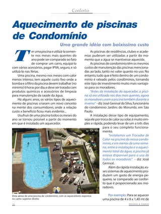 Conforto

Aquecimento de piscinas
de Condomínio

T

Uma grande idéia com baixíssimo custo

er uma piscina e utilizá-la somente nos meses mais quentes do
ano pode ser comparado ao fato
de comprar um carro, equipá-lo
com vários acessórios, pagar IPVA, seguro, e só
utilizá-lo nas férias.
Uma piscina, mesmo nos meses com calor
menos intenso, tem aquele custo fixo onde a
bomba e o filtro da piscina devem trabalhar (no
mínimo) 6 horas por dia, e deve ser tratada com
produtos químicos e acessórios de limpeza
para manutenção da saúde da água.
Há alguns anos, os vários tipos de aquecimento de piscinas criaram um novo conceito
na mente dos consumidores, onde a relação
custo x benefício ficou mais evidente...
Usufruir de uma piscina todos os meses do
ano se tornou possível a partir do momento
em que é instalado um aquecedor.

As piscinas de residências, clubes e academias puderam ser utilizadas a partir do momento que a água se mantivesse aquecida.
As piscinas de condomínio têm os mesmos
custos de manutenção das piscinas mencionadas ao lado, tanto no valor quanto no uso. No
entanto, tudo que é feito dentro de um condomínio é rateado pelos condôminos, tornando
este tipo de investimento muito mais vantajoso para os moradores.
“Antes da instalação do aquecedor, a piscina só era utilizada nos dias mais quentes, agora
os moradores usam a piscina também durante o
inverno” - diz José Genival da Silva, funcionário
do condomínio Jardins do Morumbi, em São
Paulo.
A instalação desse tipo de equipamento,
seja ele por troca de calor ou solar, é muito simples e rápida, podendo levar de um a três dias
para o seu completo funcionamento.
“Instalamos um Trocador de
Calor na piscina do nosso condomínio, e em menos de uma semana, entre a instalação e o aquecimento total da água, a piscina já
estava disponível para o uso de
todos os moradores” - diz José
Genival.
Além da rápida instalação, esses sistemas de aquecimento produzem um gasto de energia pequeno, se comparado ao conforto que é proporcionado aos moradores.

Vista aérea de uma piscina de condomínio, com os aquecedores expostos
no canto superior direito
10

Por exemplo: Para se aquecer
uma piscina de 4 x 8 x 1,40 mt de
SAUNAS
PISCINAS & SA UNAS

 