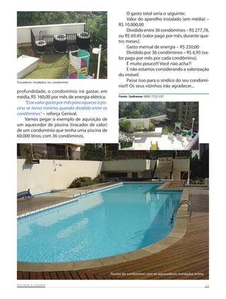 Trocadores instalados no condomínio

profundidade, o condomínio irá gastar, em
média, R$ 160,00 por mês de energia elétrica.
“Esse valor gasto por mês para aquecer a piscina se torna mínimo quando dividido entre os
condôminos” – reforça Genival.
Vamos pegar o exemplo de aquisição de
um aquecedor de piscina (trocador de calor)
de um condomínio que tenha uma piscina de
60.000 litros, com 36 condôminos.

O gasto total seria o seguinte:
Valor do aparelho instalado (em média) –
R$ 10.000,00
Dividido entre 36 condôminos – R$ 277,78,
ou R$ 69,45 (valor pago por mês, durante quatro meses).
Gasto mensal de energia – R$ 250,00
Dividido por 36 condôminos – R$ 6,95 (valor pago por mês por cada condômino).
É muito pouco!!! Você não acha?!
E não estamos considerando a valorização
do imóvel.
Passe isso para o síndico do seu condomínio!!! Os seus vizinhos irão agradecer...
Fonte: Sodramar 0800 7722-337

Piscina do condomínio com os aquecedores instalados acima
SAUNAS
PISCINAS & SA UNAS

11

 