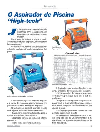 Tecnologia

O Aspirador de Piscina
“High-tech”

J

á imaginou um sistema inovador
que limpe 100% da sua piscina, sem
que você precise colocar a mão na
massa?
E que, além de escovar e aspirar a sujeira
acumulada no fundo da piscina, ele limpe também as paredes?
A Sodramar trouxe com exclusividade para
o Brasil o revolucionário robô para piscina Dolphin.

Robô Dolphin
Dynamicpro Sodramar

Dynamic Plus
(Movimento do Robô em apenas 1 hora de limpeza)

Limpeza completa em 3 horas

Robô Dolphin Dynamicplus Sodramar

O equipamento possui software de ponta
e é capaz de explorar a piscina sozinho, proporcionando 100% da limpeza da piscina.
Através de um controle remoto prático,
com joystick acoplado, permite também:
-Direcionamento manual do robô para os
cantos mais difíceis de se alcançar.
-Adaptação perfeita ao tamanho e forma
da piscina.
-Fixar o tempo de funcionamento.
SAUNAS
PISCINAS & SA UNAS

O Aspirador para piscinas Dolphin possui
ainda uma série de vantagens que incluem:
-Exclusivo cabo de energia, equipado
com Swivel, peça que evita que o cabo se
embarace.
-Programa de limpeza da superfície da
água, onde o Aspirador Dolphin permanece
95% do seu tempo de funcionamento nas bordas da piscina.
-Exclusivo programa Ultra Clean para limpeza da sujeira mais pesada.
- Não necessita de supervisão, pois possui
um tempo de ciclo de funcionamento de 3, 4, 5
ou 6 horas, desligando automaticamente no
final desse ciclo.
13

 