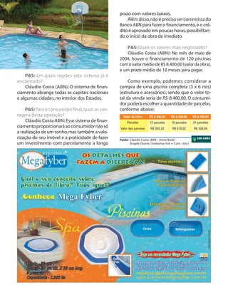 prazo com valores baixos.
Além disso, não é preciso ser correntista do
Banco ABN para fazer o financiamento, e o crédito é aprovado em poucas horas, possibilitando o início da obra de imediato.
P&S: Quais os valores mais negociados?
Cláudio Costa (ABN): No mês de maio de
2004, houve o financiamento de 120 piscinas
com o valor médio de R$ 8.400,00 (valor da obra),
e um prazo médio de 18 meses para pagar.
P&S: Em quais regiões este sistema já é
encontrado?
Cláudio Costa (ABN): O sistema de financiamento abrange todas as capitais nacionais
e algumas cidades, no interior dos Estados.
P&S: Para o consumidor final, quais as vantagens desta operação?
Cláudio Costa ABN: Esse sistema de financiamento proporcionará ao consumidor não só
a realização de um sonho, mas também a valorização do seu imóvel e a praticidade de fazer
um investimento com parcelamento a longo

Como exemplo, podemos considerar a
compra de uma piscina completa (3 x 6 mts)
(estrutura e acessórios), sendo que o valor total da venda seria de R$ 8.400,00. O consumidor poderá escolher a quantidade de parcelas,
conforme abaixo:
Valor da Obra

R$ 8.400,00

R$ 8.400,00

R$ 8.400,00

Parcelas

12 parcelas

18 parcelas

24 parcelas

Valor das parcelas

R$ 850,33

R$ 619,92

R$ 506,85

Fonte: Cláudio Costa (ABN - Amro Bank)
Ângela Duarte (Sodramar Ind. e Com. Ltda.)

 
