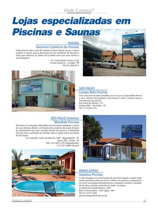 Onde Comprar?

Lojas especializadas em
Piscinas e Saunas
PARANÁ
Swimmer Comércio de Piscinas
A loja possui tudo o que diz repeito ao lazer, desde saunas e aquecedores a móveis para a decoração de seu ambiente de descanso.
Tudo para oferecer ao cliente de Curitiba uma casa mais bonita e
aconchegante.
Av. Comendador Franco, 2335
Jd. das Américas - Curitiba - PR
Tel: (41) 366-3613

SÃO PAULO
Campo Belo Piscinas
Criar uma área de lazer completa, isso é o que a Campo Belo oferece
a seus clientes. Da projeção à decoração e todo o suporte para a
manutenção da piscina.
Rua Vieira de Morais 1151
Campo Belo - São Paulo - SP
Tel: (11) 5536-4176

SÃO PAULO (Interior)
Mondiale Piscinas
Há 8 anos no mercado, a Mondiale vem tornando realidade o sonho
de seus clientes, desde a orientação dos projetos das áreas de lazer
ao acabamento das mais variadas formas de piscinas. A Mondiale
Piscinas tem a satisfação de atender toda a região norte do Estado
de São Paulo.
Av. Leopoldo Carlos de Oliveira, 1005 - Miguelópolis - SP
Rua 8, 385 - Guaíra - SP
Tels: (16) 3835-3193 (Miguelópolis)
(17) 3331-6860 (Guaíra)

MINAS GERAIS
Aquática Piscinas
A nova Aquática é a confirmação de que Sete Lagoas e região estão
sendo atendidos pelo que há de melhor em piscinas e equipamentos. Com sua equipe de profissionais, a Aquática mantém a qualidade da obra, estando presente em todas as etapas.
Av. Marechal Castelo Branco, 3587
Bairro Universitário - Sete Lagos - MG
Tel: (31) 3774-1560
aquatica@aquaticamg.com.br
SAUNAS
PISCINAS & SA UNAS

19

 