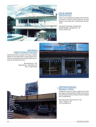 RIO DE JANEIRO
CM Só Piscinas
Para os consumidores da região serrana do Rio
de Janeiro, a CM Só Piscinas oferece serviços
desde a construção até o acabamento das piscinas.
Estrada R. Teresópolis, 295 KM 106
Parada Modelo - Guapimirim - RJ
Tel: (21) 2632-2727

SÃO PAULO
Gaban Comércio e Serviços
Atendendo toda a Grande São Paulo, a Gaban
oferece ao mercado todo o suporte para construção e manutenção de piscinas, além de serviços de assistência técnica.
Rua Guaicurus, 1130
Água Branca - São Paulo - SP
Tel: (11) 3875-4659

SÃO PAULO (Interior)
Mazoline e Borba
A Mazoline atua em toda a região do Circuito
das Águas, acompanhando todos os processos
da construção da área de lazer, desde o projeto
até o acabamento.
Rua Deputado Paraíso Pierone, 136
Trevo - Socorro - SP
Tel: (19) 3895-2813

20

SAUNAS
PISCINAS & SA UNAS

 