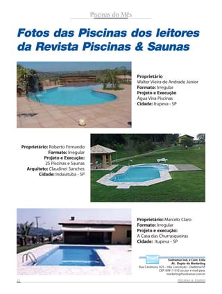 Piscinas do Mês

Fotos das Piscinas dos leitores
da Revista Piscinas & Saunas
Proprietário
Walter Vieira de Andrade Júnior
Formato: Irregular
Projeto e Execução
Água Viva Piscinas
Cidade: Itupeva - SP

Proprietário: Roberto Fernando
Formato: Irregular
Projeto e Execução:
2S Piscinas e Saunas
Arquiteto: Claudinei Sanches
Cidade: Indaiatuba - SP

Proprietário: Marcelo Claro
Formato: Irregular
Projeto e execução:
A Casa das Churrasqueiras
Cidade: Itupeva - SP

Sodramar Ind. e Com. Ltda
At. Depto de Marketing
Rua Caramuru, 925 – Vila Conceição - Diadema/SP
CEP: 09911-510 ou por e-mail para:
marketing@sodramar.com.br
22

SAUNAS
PISCINAS & SA UNAS

 