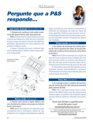 P&S Responde

Pergunte que a P&S
responde...
João Carlos Andrade (Rio de Janeiro - RJ)
1. Gostaria de conhecer mais sobre o processo de aquecimento solar para piscinas.
P&S: O aquecimento solar de piscinas é um
sistema que absorve o calor do sol e o transfere para a água da piscina através de coletores
instalados geralmente em locais abertos com
grande incidência solar.
A água é levada até esses coletores por
uma motobomba, e depois retorna para a piscina já aquecida.

Instalação do Coletor
Solar Sodramar

vapor já existente, essa deverá acompanhar o
diâmetro da tubulação de saída do vapor do
novo aparelho. Pedimos que procure uma revenda especializada mais próxima para a compra do aparelho correto e inspeção do local a
ser instalado.
Vivian Leorde (São Pedro-SP)
3. Eu enjoei da estampa da minha piscina de vinil e gostaria de saber se há possibilidade de mudá-la. Se for possível, como devo
proceder?
P&S: Para mudar a estampa de sua piscina
será necessário apenas trocar o bolsão de vinil,
sem precisar mexer na estrutura de alvenaria.
Nos dias de hoje existem diversos tipos de estampas para revestimento de piscinas de vinil.
É só escolher a que mais lhe agrada e, como
sugestão, sempre recomendamos o acompanhamento de uma loja especializada para uma
manutenção preventiva.
Telma Reis (Joinvile-SC)

Miriam Avilla (Valinhos-SP)
2. Temos uma sauna a vapor elétrica em
casa. Gostaria de colocar uma a gás no mesmo
local. Como faço?
P&S: Basta você adquirir um aparelho a gás
compatível com a metragem cúbica de seu
ambiente. Com relação à tubulação de saída de
24

4. Eu consigo trocar o sistema de iluminação da minha piscina? Me interessei bastante
pelo sistema de leds.
P&S: Sim, é possível, basta trocar o cone
interno do refletor pelo cone do Led, pois este
sistema segue os padrões de instalação iguais
aos dos demais sistemas utilizados para piscinas.

“Envie suas dúvidas e sugestões para
nós da P&S pelo e-mail:
marketing@sodramar.com.br”
Quem responde esta seção são profissionais do
Departamento de Engenharia da Sodramar Ind. e Com. Ltda.
QUALQUER DÚVIDA ACESSE O SITE:
www.sodramar.com.br/manuais
SAUNAS
PISCINAS & SA UNAS

 