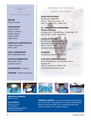 Expediente
Revista

PISCINAS & SAUNAS
EDITOR
Paulo R. Araújo
PUBLICIDADE
Norma Castro
Sérgio L. Ferreira
Sandro Morais
Fábio Zanetti
Valter Perez

Endereços das Empresas
citadas nesta Edição
ÁGUA VIVA PISCINAS
Rua Ricardo Vilella,945
Centro - Mogi das Cruzes - SP
Tels: (11) 4799-0135 / 4798-1376
2S - ARQUITETURA-IMOBILIÁRIA
Piscinas e Saunas
Av. Itororó,534 - Cidade Nova - Indaiatuba - SP
Tel: (19) 3875-3783 / 3885-0016

JORNALISTA RESPONSÁVEL
Débora Gonçalves
MTB 13.083

CASTELATTO LTDA.
Rua Antonio da Cunha Leite, 3070
Bairro do Portão - Atibaia - SP
Tels: (11) 4416 - 7691
contato@castelatto.com.br

ARTE e EDITORAÇÃO
NBC Publicidade Ltda.

PANOZON
Atendimento@panozon.com.br

FOTOLITO/IMPRESSÃO
New Color´s Artes
e Editora Gráfica

CASA DAS CHURRASQUEIRAS
Rua Emancipadores do Município, 419-A
Itupeva -SP
Tels: (11) 4496-2121/4496-1176
churrasqueiras@itupeva.com

DISTRIBUIÇÃO - Gratuita
TIRAGEM - 20.000 exemplares

SERVIÇO AO ASSINANTE
0800 7722-337
FALE CONOSCO
Por fax ou e-mail
(11) 4055-4810
sodramar@sodramar.com.br
www.sodramar.com.br
26

PISCINAS & SAUNAS é uma marca registrada da Sodramar
Ind. e Com. Ltda. A reprodução do conteúdo editorial desta
Revista só será permitida com a autorização prévia por
escrito do editor e com citação da fonte.

SAUNAS
PISCINAS & SA UNAS

 