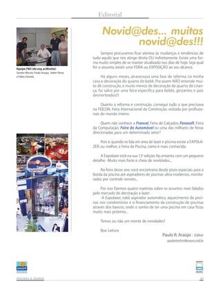 Editorial

Novid@des... muitas
novid@des!!!
Equipe P&S (da esq. p/direita):
Sandro Morais, Paulo Araújo, Valter Perez
e Fábio Zanetti,

Sempre procuramos ficar atentos às mudanças e tendências de
tudo aquilo que nos atinge direta OU indiretamente. Existe uma forma muito simples de se manter atualizado nos dias de hoje. Seja qual
for o assunto, existe uma FEIRA ou EXPOSIÇÃO ao seu alcance.
Há alguns meses, atravessava uma fase de reforma na minha
casa e decoração do quarto do bebê. Pra quem NÃO entende muito de construção, e muito menos de decoração de quarto de criança, fui salvo por uma feira específica para bebês, gestantes e pais
desnorteados!!!
Quanto à reforma e construção, consegui tudo o que precisava
na FEICON, Feira Internacional da Construção, visitada por profissionais do mundo inteiro.
Quem não conhece a Francal, Feira de Calçados; Fenasoft, Feira
da Computação; Feira do Automóvel ou uma das milhares de feiras
direcionadas para um determinado setor?
Pois é, quando se fala em área de lazer e piscina existe a EXPOLAZER, ou melhor, a Feira da Piscina, como é mais conhecida.
A Expolazer está na sua 13a edição. No entanto, com um pequeno
detalhe: -Muito mais forte e cheia de novidades...
Na feira desse ano você encontraria desde pisos especiais para a
borda da piscina até aspiradores de piscinas ultra modernos, monitorados por controle remoto...
Por isso fizemos quatro matérias sobre os assuntos mais falados
pelo mercado de decoração e lazer:
-A Expolazer, robô aspirador automático, aquecimento de piscinas nos condomínios e o financiamento da construção de piscinas
através dos bancos, onde o sonho de ter uma piscina em casa ficou
muito mais próximo...
Temos ou não um monte de novidades?
Boa Leitura

Paulo R. Araújo - Editor
paulinho@millenium.ind.br

SAUNAS
PISCINAS & SA UNAS

03

 
