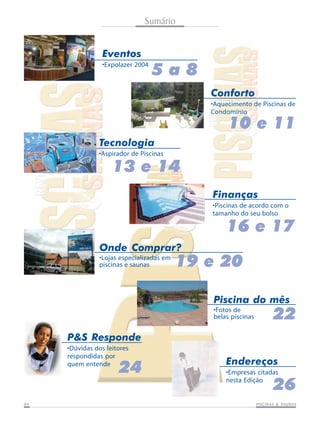 Sumário
Eventos
•Expolazer 2004

5a8
Conforto
•Aquecimento de Piscinas de
Condomínio

10 e 11
Tecnologia
•Aspirador de Piscinas

13 e 14
Finanças
•Piscinas de acordo com o
tamanho do seu bolso

16 e 17
Onde Comprar?
•Lojas especializadas em
piscinas e saunas

19 e 20
Piscina do mês
•Fotos de
belas piscinas

22

P&S Responde
•Dúvidas dos leitores
respondidas por
quem entende

24

Endereços
•Empresas citadas
nesta Edição

26

04

SAUNAS
PISCINAS & SA UNAS

 