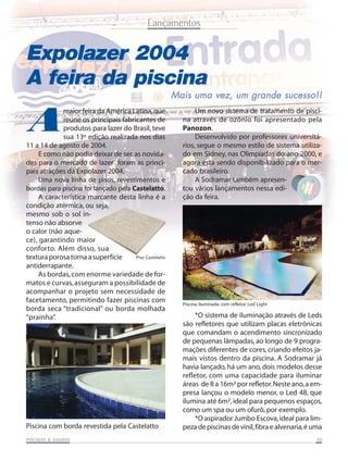 Lançamentos

Expolazer 2004
A feira da piscina

A

maior feira da América Latina, que
reúne os principais fabricantes de
produtos para lazer do Brasil, teve
sua 13º edição realizada nos dias
11 a 14 de agosto de 2004.
E como não podia deixar de ser, as novidades para o mercado de lazer foram as principais atrações da Expolazer 2004.
Uma nova linha de pisos, revestimentos e
bordas para piscina foi lançado pela Castelatto.
A característica marcante desta linha é a
condição atérmica, ou seja,
mesmo sob o sol intenso não absorve
o calor (não aquece), garantindo maior
conforto. Além disso, sua
Piso Castelatto
textura porosa torna a superfície
antiderrapante.
As bordas, com enorme variedade de formatos e curvas, asseguram a possibilidade de
acompanhar o projeto sem necessidade de
facetamento, permitindo fazer piscinas com
borda seca “tradicional” ou borda molhada
“prainha”
.

Piscina com borda revestida pela Castelatto
SAUNAS
PISCINAS & SA UNAS

Mais uma vez, um grande sucesso!!
Um novo sistema de tratamento de piscina através de ozônio foi apresentado pela
Panozon.
Desenvolvido por professores universitários, segue o mesmo estilo de sistema utilizado em Sidney, nas Olimpíadas do ano 2000, e
agora está sendo disponibilizado para o mercado brasileiro.
A Sodramar também apresentou vários lançamentos nessa edição da feira.

Piscina iluminada com refletor Led Light

*O sistema de iluminação através de Leds
são refletores que utilizam placas eletrônicas
que comandam o acendimento sincronizado
de pequenas lâmpadas, ao longo de 9 programações diferentes de cores, criando efeitos jamais vistos dentro da piscina. A Sodramar já
havia lançado, há um ano, dois modelos desse
refletor, com uma capacidade para iluminar
áreas de 8 a 16m² por refletor. Neste ano, a empresa lançou o modelo menor, o Led 48, que
ilumina até 6m², ideal para pequenos espaços,
como um spa ou um ofurô, por exemplo.
*O aspirador Jumbo Escova, ideal para limpeza de piscinas de vinil, fibra e alvenaria, é uma
05

 