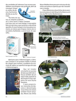 das novidades da Sodramar. Suas escovas possibilitam uma limpeza mais profunda, além de
conseguir limpar
os cantos da pisAspirador
cina facilmente,
Jumbo Escova
devido ao seu formato.
*Na linha de saunas, os visitantes puderam
ver a nova Sauna a Vapor Compact
Line Inox, com um novo design e reservatório
feito em aço inox, o que aumenta a vida útil do
aparelho. A nova Compact Line Inox possui somente um dreno para limpeza interna do reservatório, facilitando a conservação do aparelho.

Ibiza e Mediterrâneo possuem estrutura de alumínio com pintura especial, que não “amarela”
com o tempo.
O que diferencia as duas linhas são os acentos e encostos em tela Sling (Linha Ibiza) ou em
tiras de PVC (Linha Mediterrâneo).

Ajuste de altura do encosto
da espreguiçadeira Mediterrâneo

Reservatório
de Aço Inox

Sauna Compact Line Inox

Skimmer Compact

Ideal para spas e hidromassagens, o Skimmer Compact é um produto inédito no Brasil.
Ele chegou para resolver o problema de acúmulo de sujeira na superfície da água de spas
e hidromassagens.
Que tal instalar
uma ducha na sua área
de lazer, que além de refrescar, também dá um
toque todo especial na
decoração? É esse o objetivo da nova Ducha
Havaiana.
E para proporcionar momentos de descanso e descontração,
novas linhas de móveis
também foram lançaDucha Havaiana
das. Móveis das linhas
06

Linha Mediterrâneo

Linha Ibiza

SAUNAS
PISCINAS & SA UNAS

 